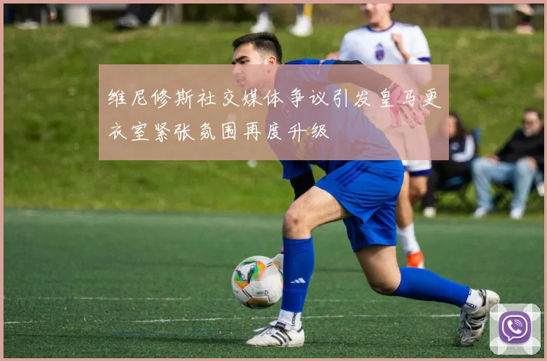 维尼修斯社交媒体争议引发皇马更衣室紧张氛围再度升级